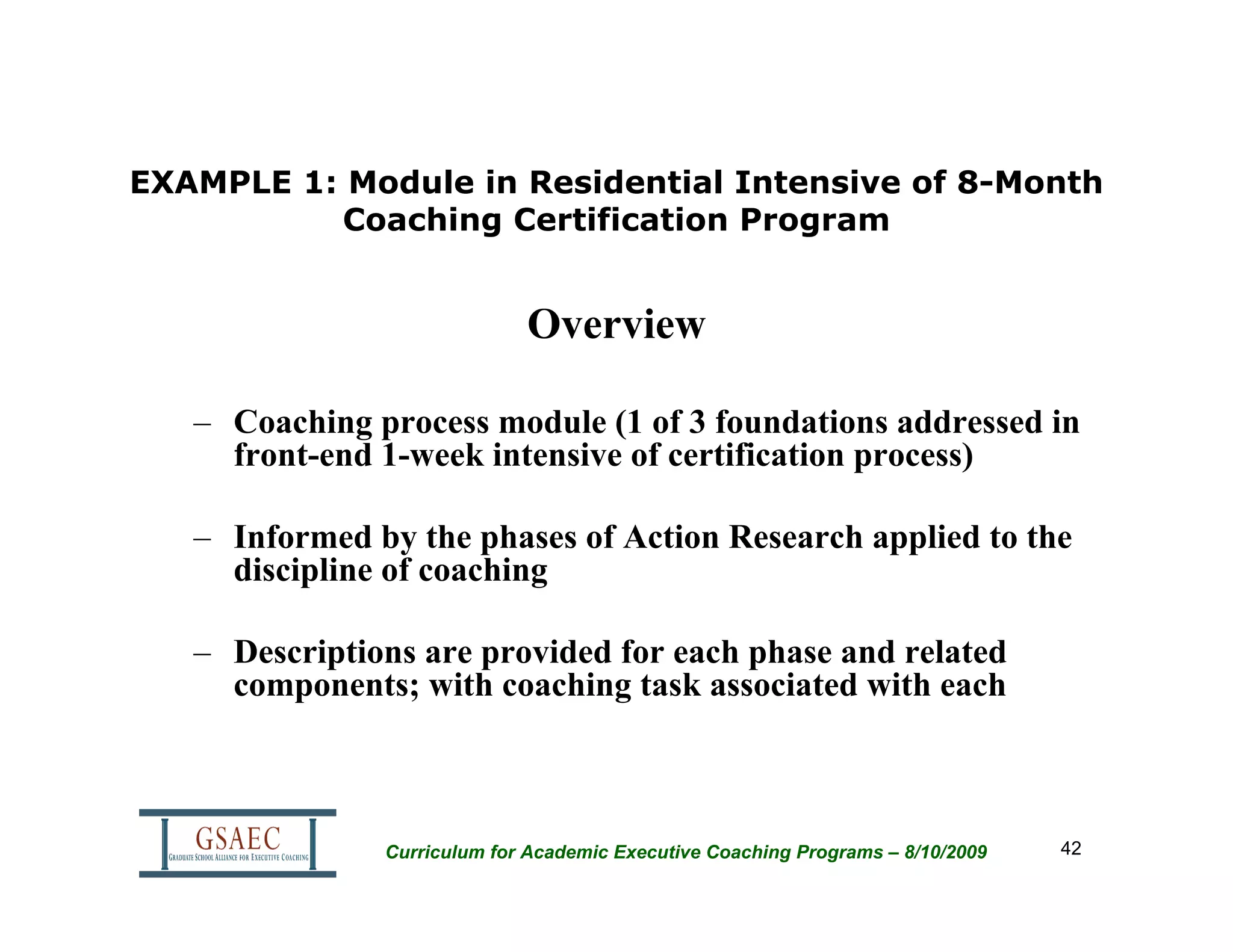 EXAMPLE 1: Module in Residential Intensive of 8-Month
          Coaching Certification Program


                             Overview

   – Coaching process module (1 of 3 foundations addressed in
     front-end 1-week intensive of certification process)

   – Informed by the phases of Action Research applied to the
     discipline of coaching

   – Descriptions are provided for each phase and related
     components; with coaching task associated with each



               Curriculum for Academic Executive Coaching Programs – 8/10/2009   42
 