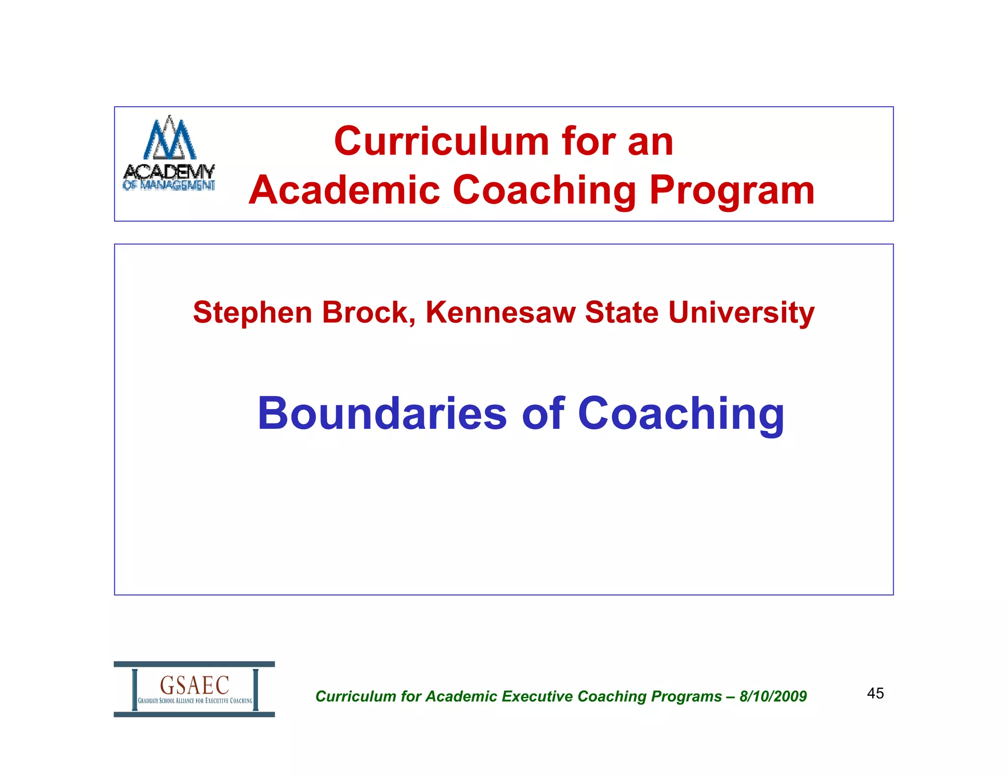 Curriculum for an
   Academic Coaching Program

Stephen Brock, Kennesaw State University


    Boundaries of Coaching




       Curriculum for Academic Executive Coaching Programs – 8/10/2009   45
 