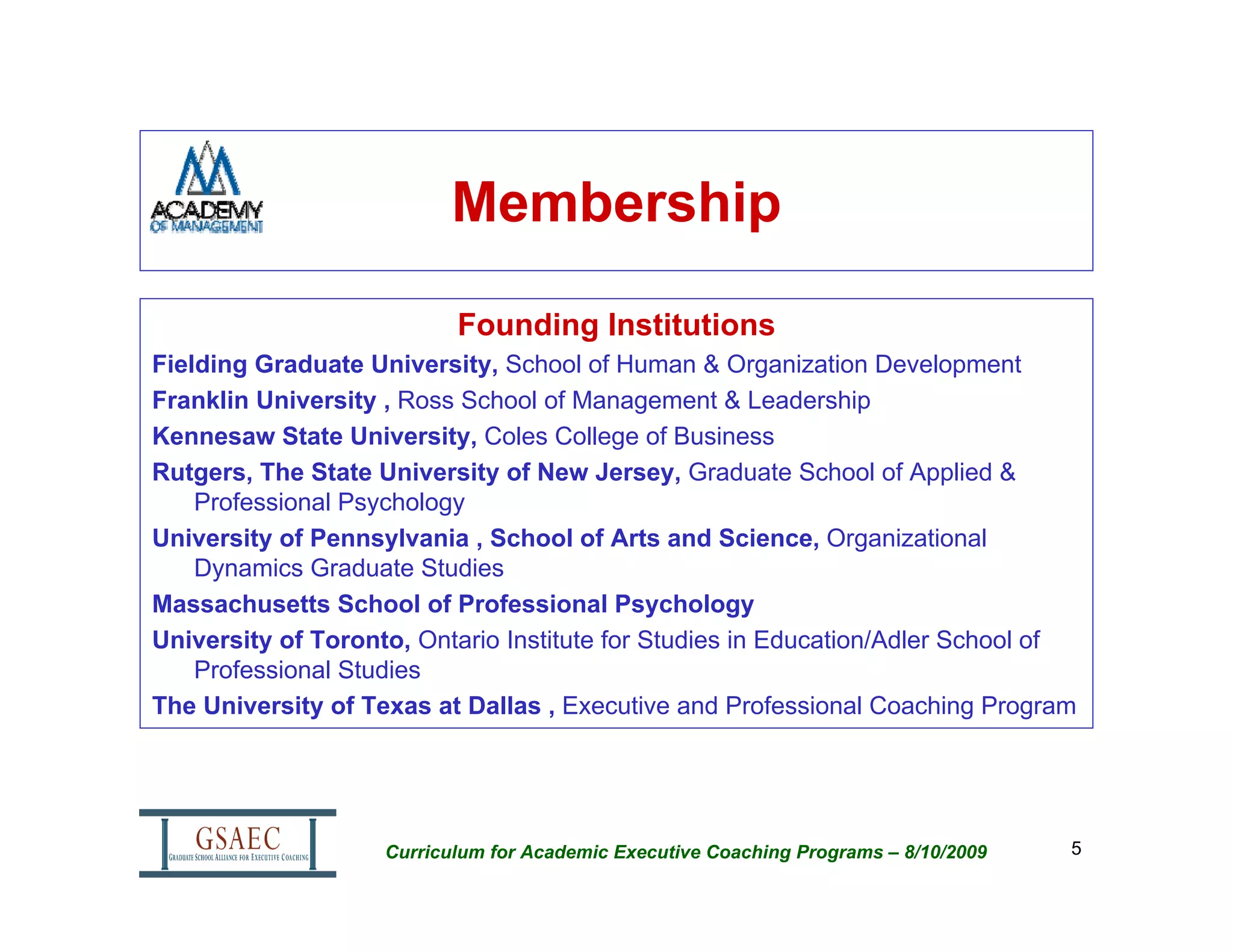 Membership

                           Founding Institutions
Fielding Graduate University, School of Human & Organization Development
Franklin University , Ross School of Management & Leadership
Kennesaw State University, Coles College of Business
Rutgers, The State University of New Jersey, Graduate School of Applied &
    Professional Psychology
University of Pennsylvania , School of Arts and Science, Organizational
    Dynamics Graduate Studies
Massachusetts School of Professional Psychology
University of Toronto, Ontario Institute for Studies in Education/Adler School of
    Professional Studies
The University of Texas at Dallas , Executive and Professional Coaching Program




                    Curriculum for Academic Executive Coaching Programs – 8/10/2009   5
 