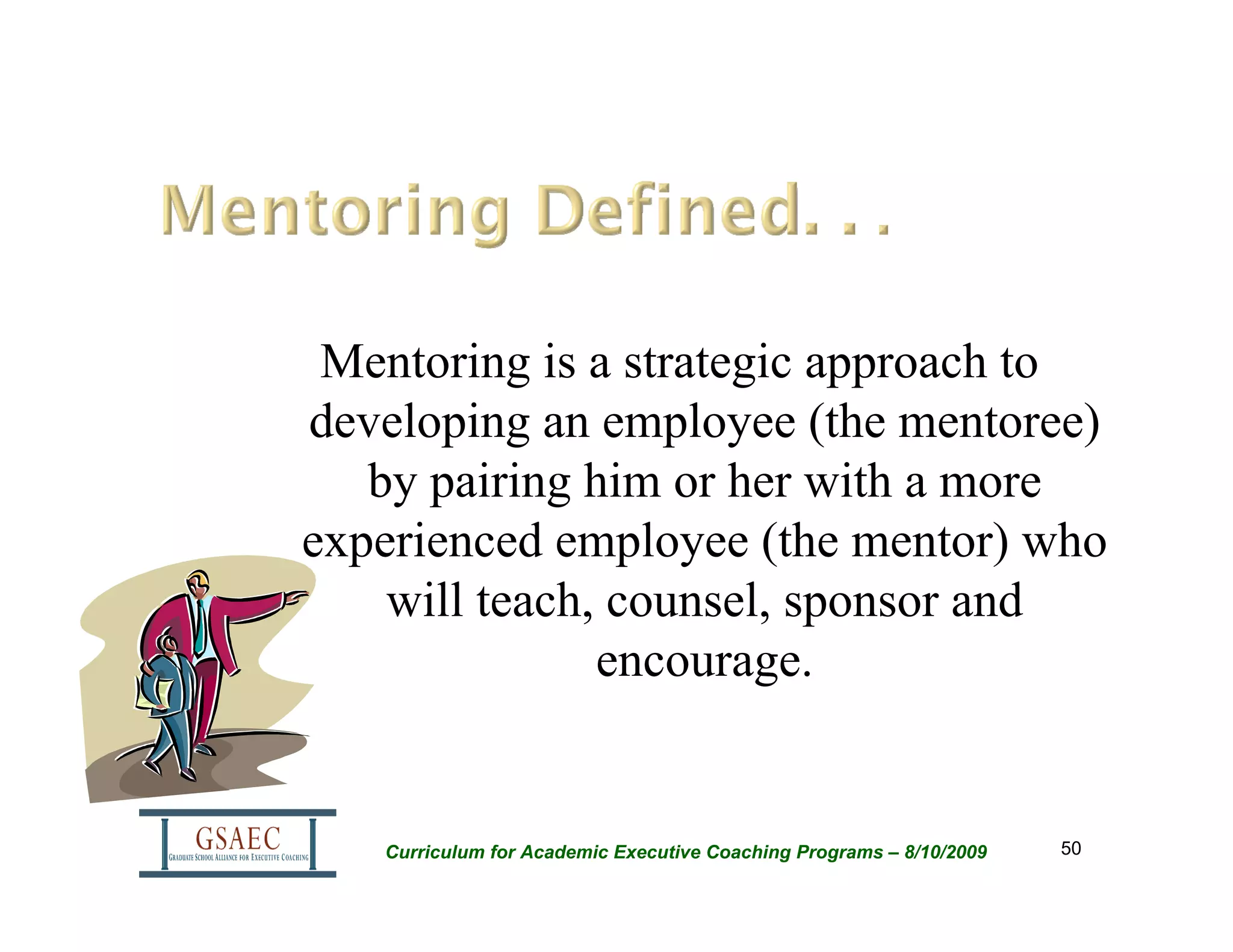 Mentoring is a strategic approach to
developing an employee (the mentoree)
   by pairing him or her with a more
experienced employee (the mentor) who
    will teach, counsel, sponsor and
               encourage.


   Curriculum for Academic Executive Coaching Programs – 8/10/2009   50
 