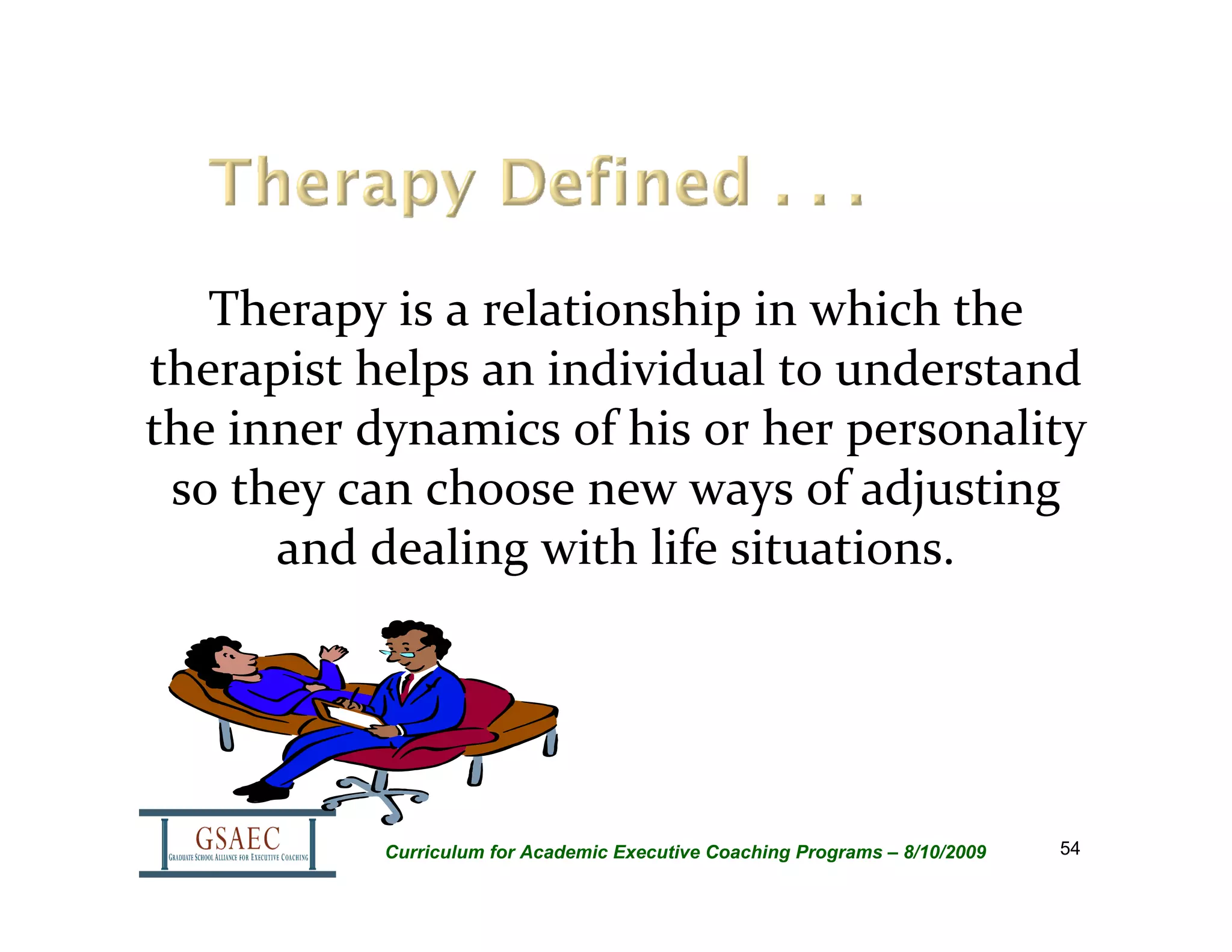 Therapy is a relationship in which the 
therapist helps an individual to understand 
the inner dynamics of his or her personality 
 so they can choose new ways of adjusting 
      and dealing with life situations.




           Curriculum for Academic Executive Coaching Programs – 8/10/2009   54
 