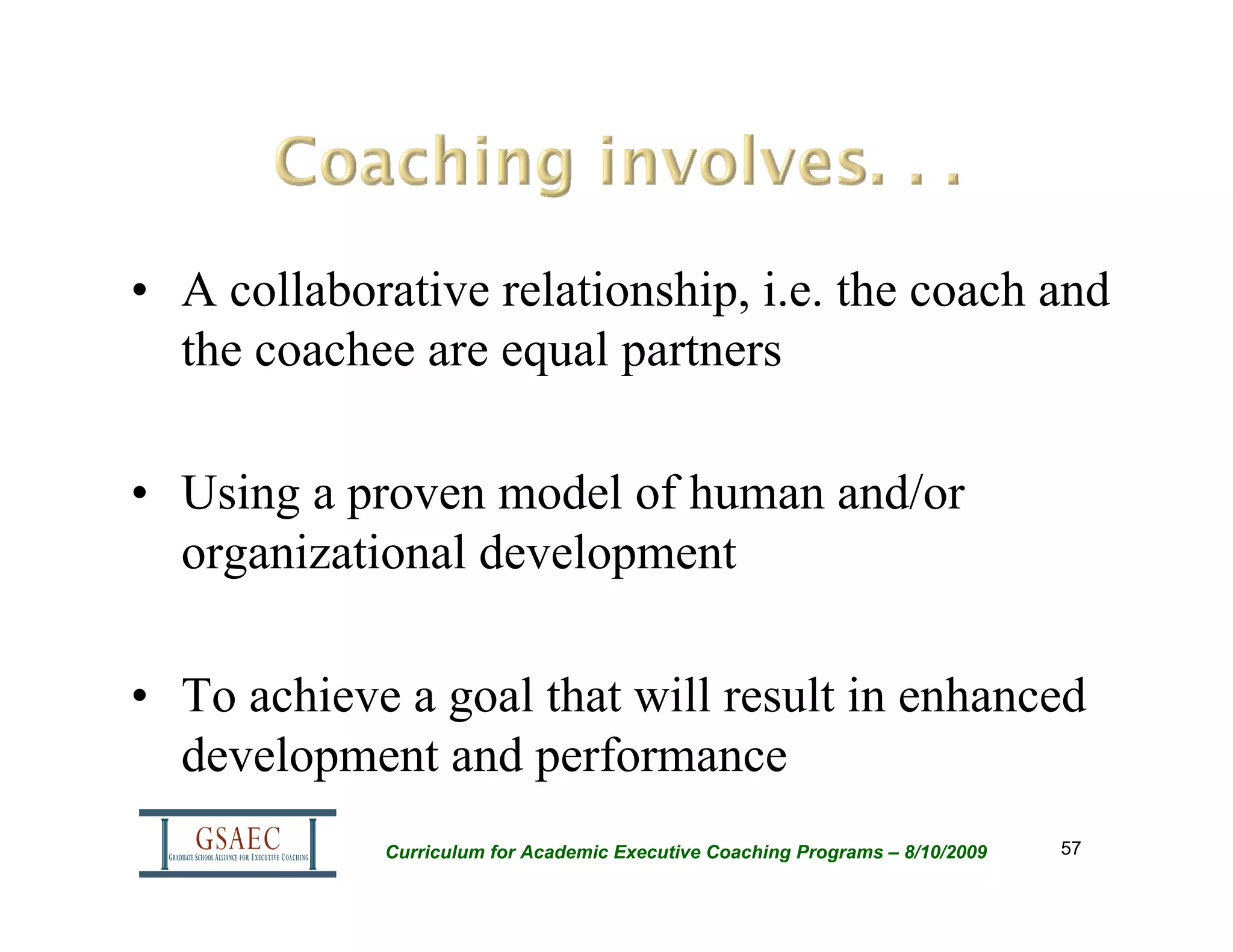 • A collaborative relationship, i.e. the coach and
  the coachee are equal partners

• Using a proven model of human and/or
  organizational development

• To achieve a goal that will result in enhanced
  development and performance
            Curriculum for Academic Executive Coaching Programs – 8/10/2009   57
 