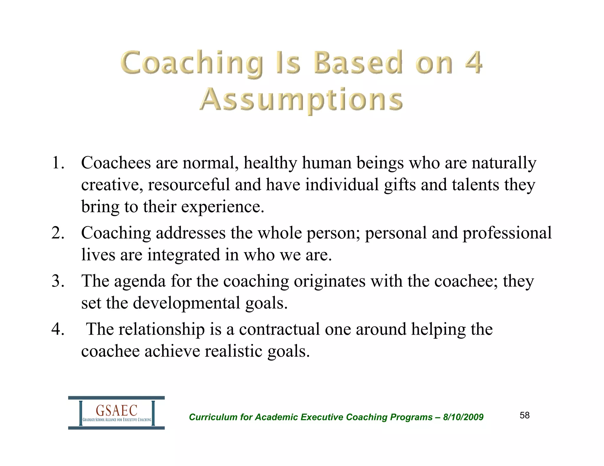 1. Coachees are normal, healthy human beings who are naturally
   creative, resourceful and have individual gifts and talents they
   bring to their experience.
2. Coaching addresses the whole person; personal and professional
   lives are integrated in who we are.
3. The agenda for the coaching originates with the coachee; they
   set the developmental goals.
4. The relationship is a contractual one around helping the
   coachee achieve realistic goals.


                  Curriculum for Academic Executive Coaching Programs – 8/10/2009   58
 