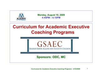 Monday, August 10, 2009
                  4:45PM – 6:15PM



Curriculum for Academic Executive
        Coaching Programs




              Sponsors: ODC, MC


       Curriculum for Academic Executive Coaching Programs – 8/10/2009   1
 