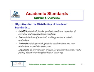 Academic Standards
                      Update & Overview

• Objectives for the Distribution of Academic
  Standards…
   – Establish standards for the graduate academic education of
     executive and organizational coaching;
   – Test an initial set of standards within graduate academic
     institutions;
   – Stimulate a dialogue with graduate academicians and their
     institutions around the world; and
   – Implement an accreditation process for graduate programs in the
     field of executive and organizational coaching.



                Curriculum for Academic Executive Coaching Programs – 8/10/2009   12
 