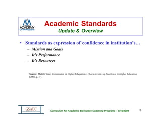 Academic Standards
                                Update & Overview

• Standards as expression of confidence in institution’s…
   – Mission and Goals
   – It’s Performance
   – It’s Resources


    Source: Middle States Commission on Higher Education - Characteristics of Excellence in Higher Education
    (2006, p. iv)




                        Curriculum for Academic Executive Coaching Programs – 8/10/2009                        13
 