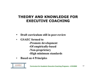 THEORY AND KNOWLEDGE FOR
       EXECUTIVE COACHING



• Draft curriculum still in peer-review
•   GSAEC formed to
        -Promote development
        -Of empirically-based
        -Non-proprietary
        -High minimum standards
•   Based on 4 Principles

           Curriculum for Academic Executive Coaching Programs – 8/10/2009   17
 
