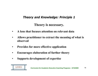 Theory and Knowledge: Principle 1

                  Theory is necessary.
•   A lens that focuses attention on relevant data
•   Allows practitioner to extract the meaning of what is
    observed
•   Provides for more effective application
•   Encourages elaboration of further theory
•   Supports development of expertise


              Curriculum for Academic Executive Coaching Programs – 8/10/2009   18
 