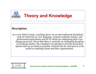 Theory and Knowledge

Description:

As a new field of study, coaching draws on several traditional disciplines,
     each of which has its own language, research methods, history, and
    professional expectations and all of which are undergoing their own
   change processes. Given that there is currently no integrated discipline
    of coaching studies, this standard is an attempt to provide theoretical
   options that are as broad as possible, limited only by what proves to be
              useful to coaching clients and their organizations.




                  Curriculum for Academic Executive Coaching Programs – 8/10/2009   19
 