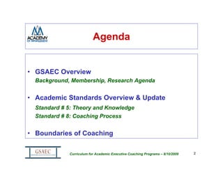 Agenda


• GSAEC Overview
  Background, Membership, Research Agenda


• Academic Standards Overview & Update
  Standard # 5: Theory and Knowledge
  Standard # 8: Coaching Process


• Boundaries of Coaching

             Curriculum for Academic Executive Coaching Programs – 8/10/2009   2
 
