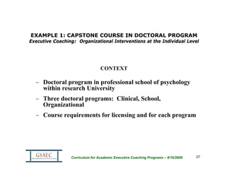 EXAMPLE 1: CAPSTONE COURSE IN DOCTORAL PROGRAM
Executive Coaching: Organizational Interventions at the Individual Level




                                 CONTEXT

  – Doctoral program in professional school of psychology
    within research University
  – Three doctoral programs: Clinical, School,
    Organizational
  – Course requirements for licensing and for each program




                 Curriculum for Academic Executive Coaching Programs – 8/10/2009   27
 
