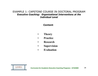 EXAMPLE 1: CAPSTONE COURSE IN DOCTORAL PROGRAM
  Executive Coaching: Organizational Interventions at the
                     Individual Level


                             Content



                      •       Theory
                      •       Practice
                      •       Research
                      •       Supervision
                      •       Evaluation




             Curriculum for Academic Executive Coaching Programs – 8/10/2009   28
 