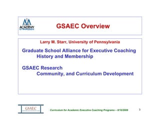 GSAEC Overview

       Larry M. Starr, University of Pennsylvania

Graduate School Alliance for Executive Coaching
     History and Membership

GSAEC Research
    Community, and Curriculum Development




            Curriculum for Academic Executive Coaching Programs – 8/10/2009   3
 