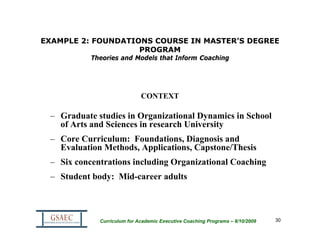EXAMPLE 2: FOUNDATIONS COURSE IN MASTER’S DEGREE
                    PROGRAM
           Theories and Models that Inform Coaching




                             CONTEXT

 – Graduate studies in Organizational Dynamics in School
   of Arts and Sciences in research University
 – Core Curriculum: Foundations, Diagnosis and
   Evaluation Methods, Applications, Capstone/Thesis
 – Six concentrations including Organizational Coaching
 – Student body: Mid-career adults



             Curriculum for Academic Executive Coaching Programs – 8/10/2009   30
 