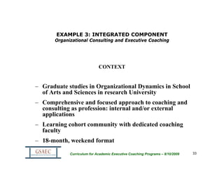 EXAMPLE 3: INTEGRATED COMPONENT
      Organizational Consulting and Executive Coaching




                            CONTEXT


– Graduate studies in Organizational Dynamics in School
  of Arts and Sciences in research University
– Comprehensive and focused approach to coaching and
  consulting as profession: internal and/or external
  applications
– Learning cohort community with dedicated coaching
  faculty
– 18-month, weekend format

            Curriculum for Academic Executive Coaching Programs – 8/10/2009   33
 