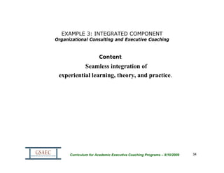 EXAMPLE 3: INTEGRATED COMPONENT
Organizational Consulting and Executive Coaching


                      Content
           Seamless integration of
 experiential learning, theory, and practice.




      Curriculum for Academic Executive Coaching Programs – 8/10/2009   34
 