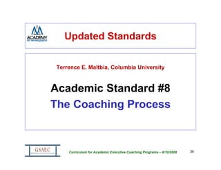 Updated Standards

 Terrence E. Maltbia, Columbia University



Academic Standard #8
The Coaching Process



     Curriculum for Academic Executive Coaching Programs – 8/10/2009   36
 