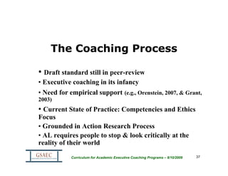 The Coaching Process

• Draft standard still in peer-review
• Executive coaching in its infancy
• Need for empirical support (e.g., Orenstein, 2007, & Grant,
2003)
• Current State of Practice: Competencies and Ethics
Focus
• Grounded in Action Research Process
• AL requires people to stop & look critically at the
reality of their world

            Curriculum for Academic Executive Coaching Programs – 8/10/2009   37
 