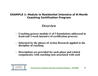 EXAMPLE 1: Module in Residential Intensive of 8-Month
          Coaching Certification Program


                             Overview

   – Coaching process module (1 of 3 foundations addressed in
     front-end 1-week intensive of certification process)

   – Informed by the phases of Action Research applied to the
     discipline of coaching

   – Descriptions are provided for each phase and related
     components; with coaching task associated with each



               Curriculum for Academic Executive Coaching Programs – 8/10/2009   42
 