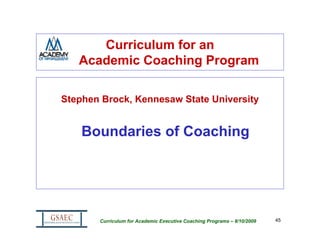 Curriculum for an
   Academic Coaching Program

Stephen Brock, Kennesaw State University


    Boundaries of Coaching




       Curriculum for Academic Executive Coaching Programs – 8/10/2009   45
 