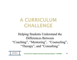 Helping Students Understand the
         Differences Between
“Coaching”, “Mentoring”, “Counseling”,
     “Therapy”, and “Consulting”

        Curriculum for Academic Executive Coaching Programs – 8/10/2009   46
 