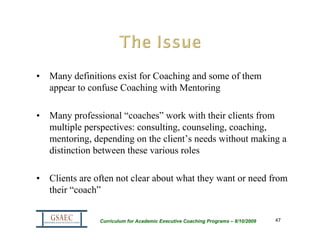 • Many definitions exist for Coaching and some of them
  appear to confuse Coaching with Mentoring

• Many professional “coaches” work with their clients from
  multiple perspectives: consulting, counseling, coaching,
  mentoring, depending on the client’s needs without making a
  distinction between these various roles

• Clients are often not clear about what they want or need from
  their “coach”


               Curriculum for Academic Executive Coaching Programs – 8/10/2009   47
 
