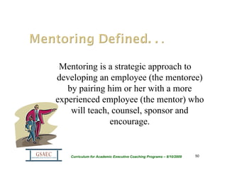 Mentoring is a strategic approach to
developing an employee (the mentoree)
   by pairing him or her with a more
experienced employee (the mentor) who
    will teach, counsel, sponsor and
               encourage.


   Curriculum for Academic Executive Coaching Programs – 8/10/2009   50
 