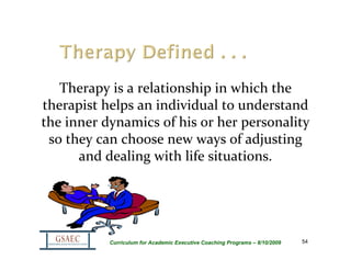 Therapy is a relationship in which the 
therapist helps an individual to understand 
the inner dynamics of his or her personality 
 so they can choose new ways of adjusting 
      and dealing with life situations.




           Curriculum for Academic Executive Coaching Programs – 8/10/2009   54
 