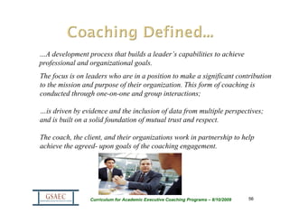 …A development process that builds a leader’s capabilities to achieve
professional and organizational goals.
The focus is on leaders who are in a position to make a significant contribution
to the mission and purpose of their organization. This form of coaching is
conducted through one-on-one and group interactions;

…is driven by evidence and the inclusion of data from multiple perspectives;
and is built on a solid foundation of mutual trust and respect.

The coach, the client, and their organizations work in partnership to help
achieve the agreed- upon goals of the coaching engagement.




                 Curriculum for Academic Executive Coaching Programs – 8/10/2009   56
 