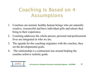 1. Coachees are normal, healthy human beings who are naturally
   creative, resourceful and have individual gifts and talents they
   bring to their experience.
2. Coaching addresses the whole person; personal and professional
   lives are integrated in who we are.
3. The agenda for the coaching originates with the coachee; they
   set the developmental goals.
4. The relationship is a contractual one around helping the
   coachee achieve realistic goals.


                  Curriculum for Academic Executive Coaching Programs – 8/10/2009   58
 