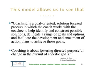 “Coaching is a goal-oriented, solution focused
process in which the coach works with the
coachee to help identify and construct possible
solutions, delineate a range of goals and options,
and facilitate the development and enactment of
action plans to achieve those goals.

Coaching is about fostering directed purposeful
change in the pursuit of specific goals.”
                                                       Anthony M. Grant
                                                      Evidence Based Coaching

            Curriculum for Academic Executive Coaching Programs – 8/10/2009     59
 