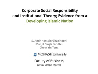 Corporate Social Responsibility
and Institutional Theory; Evidence from a
Developing Islamic Nation
S. Amir Hossein Ghazinoori
Manjit Singh Sandhu
Chew Yin Teng
Faculty of Business
Sunway Campus Malaysia
 