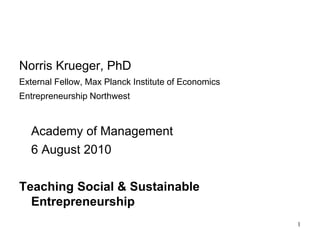 Norris Krueger, PhD
External Fellow, Max Planck Institute of Economics
Entrepreneurship Northwest



  Academy of Management
  6 August 2010

Teaching Social & Sustainable
  Entrepreneurship
                                                     1
 