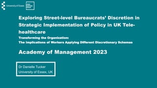 Exploring Street-level Bureaucrats’ Discretion in
Strategic Implementation of Policy in UK Tele-
healthcare
Transforming the Organization:
The Implications of Workers Applying Different Discretionary Schemas
Academy of Management 2023
Dr Danielle Tucker
University of Essex, UK
 
