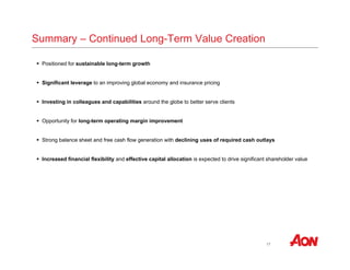 17 
Summary – Continued Long-Term Value Creation 
 Positioned for sustainable long-term growth 
 Significant leverage to an improving global economy and insurance pricing 
 Investing in colleagues and capabilities around the globe to better serve clients 
 Opportunity for long-term operating margin improvement 
 Strong balance sheet and free cash flow generation with declining uses of required cash outlays 
 Increased financial flexibility and effective capital allocation is expected to drive significant shareholder value 
 