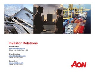 Investor Relations 
Scott Malchow 
scott.malchow@aon.com 
Office: +44 (0) 20 7086 0100 
Erika Shouldice 
erika.shouldice@aon.com 
Office: 312-381-5957 
Steven Krall 
steven.krall@aon.com 
Office: 312-381-3353 

