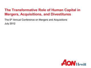 The Transformative Role of Human Capital in
Mergers, Acquisitions, and Divestitures
The 6th Annual Conference on Mergers and Acquisitions
July 2012
 