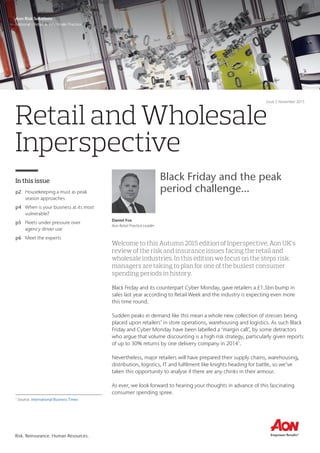 Risk. Reinsurance. Human Resources.
Retail and Wholesale
Inperspective
In this issue
p2	 Housekeeping a must as peak
season approaches
p4	 When is your business at its most
vulnerable?
p5	 Fleets under pressure over
agency driver use
p6	 Meet the experts
Aon Risk Solutions
National | Retail & Wholesale Practice
Issue 5 November 2015
Welcome to this Autumn 2015 edition of Inperspective, Aon UK’s
review of the risk and insurance issues facing the retail and
wholesale industries. In this edition we focus on the steps risk
managers are taking to plan for one of the busiest consumer
spending periods in history.
Black Friday and its counterpart Cyber Monday, gave retailers a £1.5bn bump in
sales last year according to Retail Week and the industry is expecting even more
this time round.
Sudden peaks in demand like this mean a whole new collection of stresses being
placed upon retailers’ in store operations, warehousing and logistics. As such Black
Friday and Cyber Monday have been labelled a ‘margin call’, by some detractors
who argue that volume discounting is a high risk strategy, particularly given reports
of up to 30% returns by one delivery company in 20141
.
Nevertheless, major retailers will have prepared their supply chains, warehousing,
distribution, logistics, IT and fulfilment like knights heading for battle, so we’ve
taken this opportunity to analyse if there are any chinks in their armour.
As ever, we look forward to hearing your thoughts in advance of this fascinating
consumer spending spree.
Daniel Fox
Aon Retail Practice Leader
Black Friday and the peak
period challenge...
1
Source: International Business Times
 