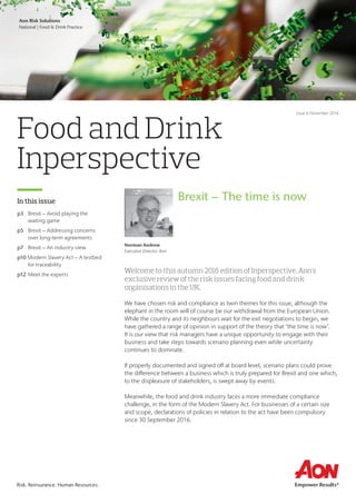 Aon Business Unit
Market or Division | Practice Group
Risk. Reinsurance. Human Resources.Risk. Reinsurance. Human Resources.
Food and Drink
Inperspective
In this issue
Welcome to this autumn 2016 edition of Inperspective, Aon’s
exclusive review of the risk issues facing food and drink
organisations in the UK.
We have chosen risk and compliance as twin themes for this issue, although the
elephant in the room will of course be our withdrawal from the European Union.
While the country and its neighbours wait for the exit negotiations to begin, we
have gathered a range of opinion in support of the theory that ‘the time is now’.
It is our view that risk managers have a unique opportunity to engage with their
business and take steps towards scenario planning even while uncertainty
continues to dominate.
If properly documented and signed off at board level, scenario plans could prove
the difference between a business which is truly prepared for Brexit and one which,
to the displeasure of stakeholders, is swept away by events.
Meanwhile, the food and drink industry faces a more immediate compliance
challenge, in the form of the Modern Slavery Act. For businesses of a certain size
and scope, declarations of policies in relation to the act have been compulsory
since 30 September 2016.
p3	 Brexit – Avoid playing the
waiting game
p5	 Brexit – Addressing concerns
over long-term agreements
p7	 Brexit – An industry view
p10 Modern Slavery Act – A testbed
for traceability
p12	Meet the experts
Aon Risk Solutions
National | Food & Drink Practice
Issue 6 November 2016
Norman Andrew
Executive Director, Aon
Brexit – The time is now
 