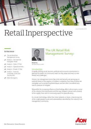 Retail Inperspective
In this issue
Aon Risk Solutions
National | Retail Practice
Issue 6 November 2016
Introduction
A rapidly shifting social, business, political and economic environment is
placing UK retailers on continuous watch as they adapt and react to new
threats and challenges.
Historic risk management norms like crime and security are giving way to
external threats in the registers of modern companies; but many of these are
intangible such as protecting brand equity and are often considered very
hard to measure or mitigate.
Meanwhile the increasing influence of technology affects almost every corner
of the industry from distribution and the way shoppers interact with a brand;
to the supply chain and its continuing search for peak efficiency.
As a result, technology, rather than store networks or stock, is becoming one
of the single greatest assets and vulnerabilities identified by the industry’s risk
management community.
Daniel Fox
Aon Retail Practice Leader
The UK Retail Risk
Management Surveyp1	 The UK Retail Risk
Management Survey
p3	 Analysis – The External/
Intangible Threat
p4	 Analysis – Cyber / IT Risk
p5	 Analysis – Operational Risks
p6	 Analysis – People / IT Risk
p8	 Analysis – Financial,
Corporate, Crime and
Security Risk
p9	 Meet the experts
Risk. Reinsurance. Human Resources.
 