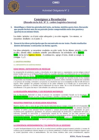 RÍOS, María Fernanda
Consignas y Resolución
(Basado en la A.O. N° 1 – sobre Logística Inversa)
1. Identifique y titule los párrafos del texto, en forma sintética pero clara. Recuerde
que puede incluir más de un párrafo (texto comprendido entre dos puntos y
aparte) en un mismo título.
Los títulos incluidos en el texto están subrayados y en color magenta. Los mismos, se
encuentran detallados en el punto 2.
2. Enuncie las ideas principales que ha encontrado en ese texto. Puede resaltarlas
dentro del mismo o extraerlas en forma aparte.
Las ideas principales se encuentran resaltadas en color verde. En los últimos párrafos, y sólo
en ellos, además utilicé resaltador amarillo para diferenciar las actividades de la logística
verde, de las de la logística inversa. A continuación, agrego el texto, donde se cumple la
consigna 1 y 2:
2. LOGÍSTICA INVERSA
2.1. ANTECEDENTES DE LOGÍSTICA INVERSA
EDAD MEDIA: ANTECEDENTES DE RECICLAJE
La recuperación de productos usados o desechados no es algo nuevo y, seguramente, sea tan antiguo como el
propio hombre que ya en la Edad de Piedra utilizó las esquirlas obtenidas en la fabricación de sus herramientas
como puntas para sus flechas. Las antiguas culturas mesopotámica, inca, azteca, griega o romana ya utilizaban
habitualmente técnicas de reciclaje en su actividad cotidiana. Por ejemplo, las monedas locales de las ciudades
conquistadas eran fundidas en nuevas monedas, aunque en ocasiones, dichas monedas ni siquiera eran sometidas
a un proceso de reciclaje, volviendo a ser puestas en circulación una vez se estampaba en ellas el sello del nuevo
regente. Otros ejemplos los podemos encontrar en las armas utilizadas en la batalla que se reconvertían en
instrumentos agrícolas o se fundían para la fabricación de nuevas armas. No se está inventando nada nuevo,
sencillamente se le quiere dar mayor valor añadido a la cadena de suministro.
LA REVOLUCIÓN INDUSTRIAL Y LOS RECURSOS NATURALES
Con la Revolución Industrial se inicia el proceso de crecimiento económico basado en la tecnología. La
Revolución Industrial desató, no sólo, el auge económico, científico y técnico, sino que, con ésta, se promulgó el
uso intensivo, extensivo e irracional de los recursos naturales de acelerado crecimiento.
INDUSTRIA PRIMITIVA VS REVOLUCION INDUSTRIAL
Durante muchos años y antes de que la Revolución Industrial marcara siempre el desarrollo de la humanidad, la
industria primitiva no se constituía como un factor importante de deterioro ambiental. Las primeras industrias
utilizaban el carbón como principal fuente energética y aunque provocaban grandes cantidades de gases
resultaban poro significativas. Igualmente, los procesos tradicionales de producción y explotación del suelo y
subsuelo, permitían la renovación y conservación natural de los mismos, ya que tales procesos eran
extremadamente rudimentarios, y no provocaban devastación ni aniquilamiento de los recursos. Sin embargo, con
la Revolución Industrial, los nuevos mecanismos y formas de producción, junto con la explotación intensiva y
sistemática de los recursos naturales, se fueron generalizando sin prever los efectos de la misma sobre el medio
ambiente.
LA CONCIENCIA MEDIOAMBIENTAL Y SU IMPACTO EN LA SOCIEDAD
A partir fundamentalmente de los años 80, la sociedad intentó modificar progresivamente actitudes y normas de
conducta que le permitiesen obtener mejoras en su entorno ambiental, o al menos reducir el impacto negativo que
se estaba ejerciendo sobre el medioambiente. De esta forma, términos tales como contaminación, impacto
CIMEI
Actividad Obligatoria N° 2
 