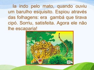 Ia indo pelo mato, quando ouviu
um barulho esquisito. Espiou através
das folhagens: era gambá que tirava
cipó. Sorriu, satisfeita. Agora ele não
lhe escaparia!
 