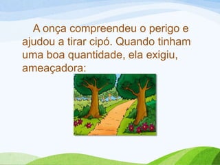 A onça compreendeu o perigo e
ajudou a tirar cipó. Quando tinham
uma boa quantidade, ela exigiu,
ameaçadora:
