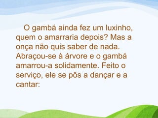 O gambá ainda fez um luxinho,
quem o amarraria depois? Mas a
onça não quis saber de nada.
Abraçou-se à árvore e o gambá
amarrou-a solidamente. Feito o
serviço, ele se pôs a dançar e a
cantar: