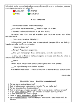 Leia o texto abaixo com muita atenção e enumere. Em seguida pinte os parágrafos e falas dos
personagens, de acordo com a legenda:
NARRADOR MACACO
ONÇA PARENTES
A onça e o macaco
O macaco andou fazendo pouco-caso da onça.
__Vou acabar com este malandro. __ Pensou a onça, fula da vida.
E espalhou o boato pela bicharada de que havia morrido.
O macaco ficou doido para ver a defunta. Mas como era do seu feitio estava
desconfiadíssimo.
__ Epa! Esta morta não me cheira bem...
Foi chegando à casa da onça e viu os parentes dela chorando. Lá do alto da árvore
trepado num galho bem fininho, perguntou:
__ A defunta já espirrou?
__ Por quê? Perguntaram os parentes.
__ Ora, quem morre sempre dá seu último espirro... comentou ele matreiro.
A onça, que se fingia de morta para agarrar o macaco, ouviu tudo. E, caindo na
conversa dele, tratou de espirrar:
__ Atchim!
Ouvindo isso, o macaco fugiu, pulando para os galhos mais altos, gritando:
___Sua fingida! Onde já se viu defunto espirrar?
A onça levantou-se furiosa. O macaco continuou com fama de ser mais esperto que ela.
Conto popular.
Interpretação textual ( Responda em seu caderno)
1) Por que a onça andava fula da vida?
2) Qual foi o boato que a onça espalhou na mata? Por que ela fez isso?
3) Por que o macaco ficou desconfiadíssimo?
4) Qual foi a ideia que o macaco teve para saber se a onça estava morta de verdade?
5) O que a onça fez ao ouvir tudo o que o macaco conversava com os parentes?
6) O plano do macaco deu certo? Explique.
7) Quem foi o mais esperto nessa história? Por que?
8) Se você fosse o macaco, o que iria fazer para descobrir se a onça estava morta de
verdade?
 