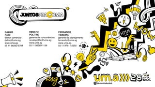 DALMO
PAIM
diretor comercial
dalmo@uma.ag
www.uma.ag
55 11 98292-5784
RENATO
POLITTE
gerente de concorrências
renatopolitte@uma.ag
www.uma.ag
55 11 98269-1156
FERNANDO
TEIXEIRA
gerente de planejamento
fernando@uma.ag
www.uma.ag
55 11 97611-2550
 