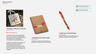 WELCOME KIT
O Instituto Juruá é uma organização
civil sem fins lucrativos formada por
conservacionistas e pesquisadores em
forte parceria com lideranças
comunitárias e associações locais.
Subsidiam o manejo participativo dos
recursos naturais na Amazônia e
fornecem treinamento para
comunidades locais para que estas
possam manusear sustentavelmente
seus recursos naturais e proteger seu
território.
@institutojurua
ECOBAG | PROJETO SOCIAL
CADERNO DE CAPA DURA
Produzido a partir de excrementos de
elefante com folhas de papel reciclado.
ATITUDE INCLUSIVA
ATITUDE SUSTENTÁVEL
CANETAS SUSTENTÁVEIS
Canetas feitas em papel reciclado com
detalhes de plástico biodegradáveis.
 