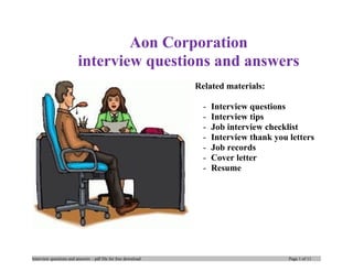 Aon Corporation
interview questions and answers
Related materials:
- Interview questions
- Interview tips
- Job interview checklist
- Interview thank you letters
- Job records
- Cover letter
- Resume
Interview questions and answers – pdf file for free download Page 1 of 10
 