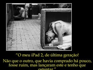 “ O meu iPad 2, de última geração! Não que o outro, que havia comprado há pouco,  fosse ruim, mas lançaram este e tenho que ostentar.” 