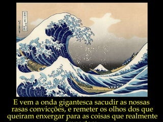 E vem a onda gigantesca sacudir as nossas  rasas convicções, e remeter os olhos dos que queiram enxergar para as coisas que realmente importam. 